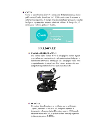 CANVA
Canva es un software y sitio web (canva.com) de herramientas de diseño
gráfico simplificado, fundado en 2012. Utiliza un formato de arrastrar y
soltar e incluso permite de manera proporcionada hacer grandes y pequeñas
las figuras y proporciona acceso a más de 60 millones de fotografías y 5
millones de vectores, gráficos y fuentes.
HARDWARE
CAMARAS FOTOGRAFICAS
Una cámara web o cámara de red es una pequeña cámara digital
conectada a una computadora la cual puede capturar imágenes y
transmitirlas a través de Internet, ya sea a una página web u otras
computadoras de forma privada. Una cámara web necesita una
computadora para transmitir las reuniones clases etc.
SCANNER
Un escáner de ordenador es un periférico que se utiliza para
"copiar", mediante el uso de la luz, imágenes impresas o
documentos a formato digital. El escáner nace en 1984 cuando
Microtek crea el MS-200, el primer escáner blanco y negro que
tenía una resolución de 200dpi.
 