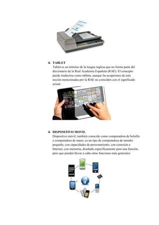 TABLET
Tablet es un término de la lengua inglesa que no forma parte del
diccionario de la Real Academia Española (RAE). El concepto
puede traducirse como tableta, aunque las acepciones de esta
noción mencionadas por la RAE no coinciden con el significado
actual.
DISPOSITIVO MOVIL
Dispositivo móvil, también conocido como computadora de bolsillo
o computadora de mano, es un tipo de computadora de tamaño
pequeño, con capacidades de procesamiento, con conexión a
Internet, con memoria, diseñado específicamente para una función,
pero que pueden llevar a cabo otras funciones más generales.
 