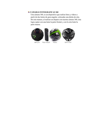 CAMARAS FOTOGRAFICAS 360
Una cámara 360, es un dispositivo que realiza fotos y vídeos a
partir de dos lentes de gran angular, colocadas una detrás de otra.
De esta manera, al realizar un disparo con nuestra cámara 360, ésta
logra captar con una lente la parte frontal, y con la otra lente la
parte trasera.
 