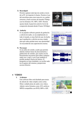 3) Recordpad:
Permite capturar todo tipo de sonido a través
de tu PC sin importar la fuente. Permite el uso
del micrófono para crear notas de voz, grabar
emisoras y hasta sesiones de karaoke.Trabaja
con los formatos AV, MP3, AIFF. Permite
ajustar desde el panel de control el nivel de
compresión deseada (desde 8 hasta 320 kbps)
4) Audacity
Es un popular software gratuito de grabación
y edición de audio, se usa ampliamente en
todo el mundo, es muy fácil de usar, ha hecho
que la grabación y edición sea muy simple
para que todos puedan tener una oportunidad
sin necesidad de una capacitación extensa.
5) Wavosaur
Es un editor de sonido y audio que permite
además realizar tareas de procesamiento y
grabaciones de sonidos, que cuenta con las
herramientas necesarias para editar cualquier
audio wav o mp3 y con el que también es
posible producir bucles de música. El
programa no tiene instalador, no escribe nada
en el registro del sistema y proporciona
accesos directos
 VIDEO
I. Avidemux
Este software libre está diseñado para tareas
de edición de vídeo simples como cortar,
filtrar o añadir pistas de audio a tus vídeos.
Admite varios formatos como AVI, archivos
MPEG compatibles con DVD, MP4 o ASF.
 