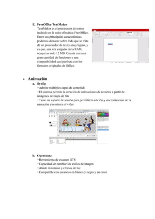 E. FreeOffice TextMaker
TextMaker es el procesador de textos
incluido en la suite ofimática FreeOffice.
Entre sus principales características
podemos destacar sobre todo que se trata
de un procesador de textos muy ligero, y
es que, una vez cargado en la RAM,
ocupa tan solo 12 MB. Cuenta con una
gran cantidad de funciones y una
compatibilidad casi perfecta con los
formatos originales de Office.
 Animación
a. Synfig
+Admite múltiples capas de contenido
+El sistema permite la creación de animaciones de recortes a partir de
imágenes de mapa de bits
+Tiene un soporte de sonido para permitir la adición y sincronización de la
narración y/o música al video
b. Opentoonz
+Herramienta de escaneo GTS
+Capacidad de cambiar los estilos de imagen
+Añade distorsión y efectos de luz
+Compatible con escaneos en blanco y negro y en color
 
