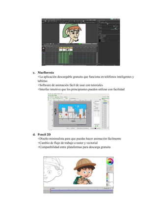 c. Maefloresta
+La aplicación descargable gratuita que funciona en teléfonos inteligentes y
tabletas
+Software de animación fácil de usar con tutoriales
+Interfaz intuitiva que los principiantes pueden utilizar con facilidad
d. Pencil 2D
+Diseño minimalista para que puedas hacer animación fácilmente
+Cambio de flujo de trabajo a raster y vectorial
+Compatibilidad entre plataformas para descarga gratuita
 