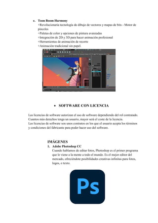 e. Toon Boom Harmony
+Revolucionaria tecnología de dibujo de vectores y mapas de bits - Motor de
pinceles
+Paletas de color y opciones de pintura avanzadas
+Integración de 2D y 3D para hacer animación profesional
+Herramientas de animación de recorte
+Animación tradicional sin papel.
 SOFTWARE CON LICENCIA
Las licencias de software autorizan el uso de software dependiendo del rol contratado.
Cuantos más derechos tenga un usuario, mayor será el coste de la licencia.
Las licencias de software son unos contratos en los que el usuario acepta los términos
y condiciones del fabricante para poder hacer uso del software.
IMÁGENES
1. Adobe Photoshop CC
Cuando hablamos de editar fotos, Photoshop es el primer programa
que le viene a la mente a todo el mundo. Es el mejor editor del
mercado, ofreciéndote posibilidades creativas infinitas para fotos,
logos, o texto.
 