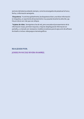 sectores delsistema andando siempre, como los encargados de perpetuarla horay
fecha, o información semejante.
Disqueteras. Ya extintas globalmente,lasdisqueteras leían y escribían información
en disquetes, un soportede almacenamiento muy populardurante los años 80 y90.
Hoyen díano son más que una reliquia.
Tarjetas de video. Semejantes a las de red, pero avocadas alprocesamiento de la
información visual, permiten mayores y mejores desplieguesde información en
pantalla,y a menudo son necesarios modelosnovedosos para la ejecución desoftware
de diseño o incluso videojuegoscinematográficos
REALIZADO POR:
JOSSELYN NICOLE RIVERA RAMIREZ.
 