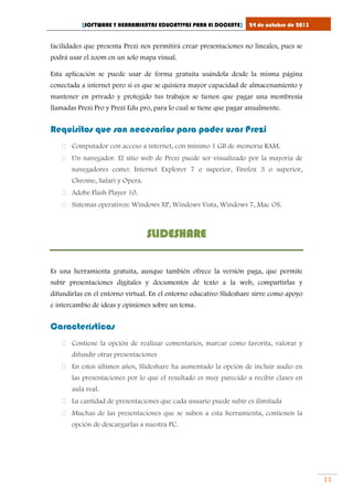 [SOFTWARE Y HERRAMIENTAS EDUCATIVAS PARA EL DOCENTE]

24 de octubre de 2013

facilidades que presenta Prezi nos permitirá crear presentaciones no lineales, pues se
podrá usar el zoom en un solo mapa visual.
Esta aplicación se puede usar de forma gratuita usándola desde la misma página
conectada a internet pero si es que se quisiera mayor capacidad de almacenamiento y
mantener en privado y protegido tus trabajos se tienen que pagar una membresía
llamadas Prezi Pro y Prezi Edu pro, para lo cual se tiene que pagar anualmente.

Requisitos que son necesarios para poder usar Prezi
 Computador con acceso a internet, con mínimo 1 GB de memoria RAM.
 Un navegador. El sitio web de Prezi puede ser visualizado por la mayoría de
navegadores como: Internet Explorer 7 o superior, Firefox 3 o superior,
Chrome, Safari y Opera.
 Adobe Flash Player 10.
 Sistemas operativos: Windows XP, Windows Vista, Windows 7, Mac OS.

SLIDESHARE
Es una herramienta gratuita, aunque también ofrece la versión paga, que permite
subir presentaciones digitales y documentos de texto a la web, compartirlas y
difundirlas en el entorno virtual. En el entorno educativo Slideshare sirve como apoyo
e intercambio de ideas y opiniones sobre un tema.

Características
 Contiene la opción de realizar comentarios, marcar como favorita, valorar y
difundir otras presentaciones
 En estos últimos años, Slideshare ha aumentado la opción de incluir audio en
las presentaciones por lo que el resultado es muy parecido a recibir clases en
aula real.
 La cantidad de presentaciones que cada usuario puede subir es ilimitada
 Muchas de las presentaciones que se suben a esta herramienta, contienen la
opción de descargarlas a nuestra PC.

11

 