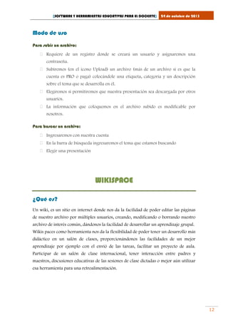 [SOFTWARE Y HERRAMIENTAS EDUCATIVAS PARA EL DOCENTE]

24 de octubre de 2013

Modo de uso
Para subir un archivo:
 Requiere de un registro donde se creará un usuario y asignaremos una
contraseña.
 Subiremos (en el icono Upload) un archivo (más de un archivo si es que la
cuenta es PRO o paga) colocándole una etiqueta, categoría y un descripción
sobre el tema que se desarrolla en él.
 Elegiremos si permitiremos que nuestra presentación sea descargada por otros
usuarios.
 La información que coloquemos en el archivo subido es modificable por
nosotros.
Para buscar un archivo:
 Ingresaremos con nuestra cuenta
 En la barra de búsqueda ingresaremos el tema que estamos buscando
 Elegir una presentación

WIKISPACE
¿Qué es?
Un wiki, es un sitio en internet donde nos da la facilidad de poder editar las páginas
de nuestro archivo por múltiples usuarios, creando, modificando o borrando nuestro
archivo de interés común, dándonos la facilidad de desarrollar un aprendizaje grupal.
Wikis paces como herramienta nos da la flexibilidad de poder tener un desarrollo más
didáctico en un salón de clases, proporcionándonos las facilidades de un mejor
aprendizaje por ejemplo con el envió de las tareas, facilitar un proyecto de aula.
Participar de un salón de clase internacional, tener interacción entre padres y
maestros, discusiones educativas de las sesiones de clase dictadas o mejor aún utilizar
esa herramienta para una retroalimentación.

12

 