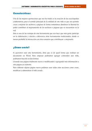 [SOFTWARE Y HERRAMIENTAS EDUCATIVAS PARA EL DOCENTE]

24 de octubre de 2013

Características:
Una de las mejores aportaciones que nos ha traído es la creación de las enciclopedias
colaborativas, pues el sentido principal de la utilidad de este wiki es que nos permite
crear y mejorar los archivos y páginas de forma instantánea dándonos la libertad de
poder contribuir al mejoramiento de los archivos o páginas que se encuentran en la
red.
Esta es una de las ventajas de esta herramienta que nos hace que más gente participe
en la elaboración y edición a diferencia otras herramientas tradicionales, donde es
menos probable la interacción con otros usuarios que contribuyan a mejorarlo.

¿Cómo usarlo?
Si queremos usar esta herramienta, diría que es de igual forma que realizar un
documento en Word. Para empezar podríamos agregar contenidos aun wiki,
podríamos hacerlo en dos formas:
Creando una página totalmente nueva o modificando o agregando más información a
otra página ya existente.
Para elaborar alguna página nueva podemos usar todas estas secciones como crear,
modificar y administrar el wiki creado.

13

 