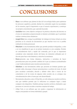 [SOFTWARE Y HERRAMIENTAS EDUCATIVAS PARA EL DOCENTE]

24 de octubre de 2013

CONCLUSIONES
 Etoys es un software que plasma la idea de la tecnología lúdica para optimizar
los procesos cognitivos, permite diseñar los contenidos según las necesidades
de los usuarios, aquí lo importante es que el usuario experimente y construya
sus propios conocimientos, que: aprenda haciendo.
 GeoGebra tiene como objetivo enriquecer la práctica educativa del docente en
el área de matemática proporcionando al alumno actividades que le permitan
realizar construcciones dinámicas.
 Google Drive trae consigo la posibilidad de trabajar de forma virtual con otras
personas en la creación de documentos ya que muchas veces no es posible
realizarlo de forma presencial.
 Piktochart es una herramienta online que permite producir infografías, y estas
a su vez simplifican lo que en un primer momento se cree complejo. Permite
un entendimiento fácil y rápido del contenido, por lo que es importante
considerar estos materiales dentro del banco de elementos utilizados por el
docente para hacer más dinámica y atractiva la enseñanza.
 Prezirepresenta una forma dinámica, interactiva y novedosa de hacer
presentaciones pues nos permite cambiar de lo que ya estamos acostumbrados
a usar tradicionalmente para nuestras presentaciones.
 Sildeshare es una herramienta online que presenta un formato gratuito que
permite subir, descargar y buscar presentaciones y archivos de texto. Es ideal
para socializar contenidos, discutir y debatir sobre ellos a través de los
comentarios y de los iconos de algunas redes sociales así, se consigue una
retroalimentación sobre el tema que esté desarrollando.
 Herramienta educativa como el Drop Box, no sólo almacena nuestros archivos,
sino que también permite que lo utilicemos en cualquier lugar y desde
cualquier otro dispositivo. También protege nuestros archivos, limitando a que
personas en concreto accedan a nuestras carpetas de trabajo.
 CMap Tool, es un software que nos ayuda a organizar la información en
mapas conceptuales en forma individual y grupal.

15

 