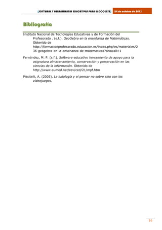 [SOFTWARE Y HERRAMIENTAS EDUCATIVAS PARA EL DOCENTE]

24 de octubre de 2013

Bibliografía
Instituto Nacional de Tecnologías Educativas y de Formación del
Profesorado . (s.f.). GeoGebra en la enseñanza de Matemáticas.
Obtenido de
http://formacionprofesorado.educacion.es/index.php/es/materiales/2
36-geogebra-en-la-ensenanza-de-matematicas?showall=1
Fernández, M. P. (s.f.). Software educativo herramienta de apoyo para la
asignatura almacenamiento, conservación y preservación en las
ciencias de la información. Obtenido de
http://www.eumed.net/rev/ced/21/mpf.htm
Piscitelli, A. (2005). La ludología y el pensar no sobre sino con los
videojuegos.

16

 