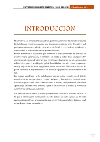 [SOFTWARE Y HERRAMIENTAS EDUCATIVAS PARA EL DOCENTE]

24 de octubre de 2013

INTRODUCCIÓN
El software y las herramientas educativas, permiten desarrollar de manera autónoma
las habilidades cognitivas, creando una interacción profunda entre los actores del
proceso enseñanza-aprendizaje, estos actores (educador, conocimiento, estudiante y
computador) se mantendrán activos permanentemente.
Existen herramientas educativas que ayudaran al almacenamiento de archivos en
nuestro propio computador, y permitirá ser usado y vistos desde cualquier otro
dispositivo, otra como el wikispace que contribuye a la creación de las enciclopedias
colaborativas, pues el sentido principal de la utilidad de este wiki es que nos permite
crear y mejorar los archivos y páginas de forma instantánea dándonos la libertad de
poder contribuir al mejoramiento de los archivos o páginas que se encuentran en la
red.
Las nuevas tecnologías

y la globalización también están presentes en el ámbito

educativo es por eso que fueron creados software y herramientas eminentemente
educativas que servirán tanto al docente como al alumno en el proceso de enseñanza
aprendizaje teniendo como finalidad lograr la autonomía en el alumno y permitir el
desarrollo de habilidades cognitivas.
Son ya incontable la lista de software y herramientas educativas presentes en la red y
lo que a continuación mostraremos en este trabajo son solo algunos de los más
representativos software y herramientas que nos servirán como futuros docentes en el
mejor desempeño de nuestra labor.

3

 