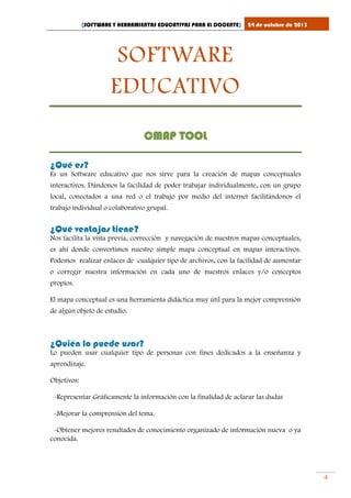 [SOFTWARE Y HERRAMIENTAS EDUCATIVAS PARA EL DOCENTE]

24 de octubre de 2013

SOFTWARE
EDUCATIVO
CMAP TOOL
¿Qué es?
Es un Software educativo que nos sirve para la creación de mapas conceptuales
interactivos. Dándonos la facilidad de poder trabajar individualmente, con un grupo
local, conectados a una red o el trabajo por medio del internet facilitándonos el
trabajo individual o colaborativo grupal.

¿Qué ventajas tiene?
Nos facilita la vista previa, corrección y navegación de nuestros mapas conceptuales,
es ahí donde convertimos nuestro simple mapa conceptual en mapas interactivos.
Podemos realizar enlaces de cualquier tipo de archivos, con la facilidad de aumentar
o corregir nuestra información en cada uno de nuestros enlaces y/o conceptos
propios.
El mapa conceptual es una herramienta didáctica muy útil para la mejor comprensión
de algún objeto de estudio.

¿Quién lo puede usar?
Lo pueden usar cualquier tipo de personas con fines dedicados a la enseñanza y
aprendizaje.
Objetivos:
-Representar Gráficamente la información con la finalidad de aclarar las dudas
-Mejorar la comprensión del tema.
-Obtener mejores resultados de conocimiento organizado de información nueva o ya
conocida.

4

 