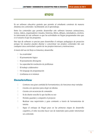 [SOFTWARE Y HERRAMIENTAS EDUCATIVAS PARA EL DOCENTE]

24 de octubre de 2013

ETOYS
Es un software educativo gratuito que permite al estudiante construir de manera
dinámica los contenidos facilitándole así el aprendizaje.
Entre los contenidos que permite desarrollar este software tenemos animaciones,
textos, videos, organizadores visuales, historias, libros, dibujos, simuladores, etcétera.
Lo interesante de este software es que las actividades no llegan programadas sino que
es el usuario el que las programa.
Este tipo de software es preciso para desarrollar el enfoque pedagógico de proyectos
porque los usuarios pueden diseñar y concretizar sus propios contenidos (de casi
cualquier área curricular) a partir de sus propios intereses y motivaciones.
A través del uso de Etoys se fomenta y desarrolla:
 La creatividad
 El pensamiento lógico
 El pensamiento divergente
 La capacidad de resolución de problemas
 El trabajo colaborativo
 Un lenguaje de programación
 Confianza en sí mismos

Características


Contiene una gran cantidad de herramientas y de funciones muy variadas



Cuenta con opciones para elegir un idioma



Cuenta con secuencias de comandos



Es de diseño sencillo lo que facilita su uso



Permite guardar y compartir el proyecto



Realizar una supervisión y guía constante a través de herramientas de
tutoría



Sigue el enfoque de Piaget pues en las primeras etapas de desarrollo
cognitivo, el niño necesita hacer uso de materiales para poder interiorizar
un contenido.

5

 