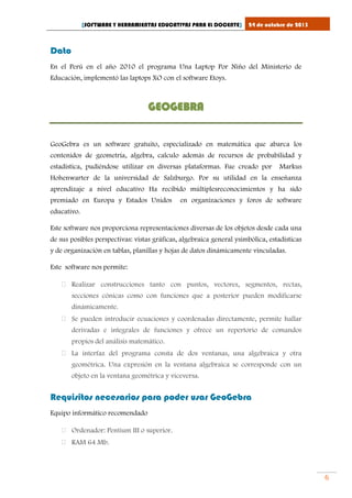 [SOFTWARE Y HERRAMIENTAS EDUCATIVAS PARA EL DOCENTE]

24 de octubre de 2013

Dato
En el Perú en el año 2010 el programa Una Laptop Por Niño del Ministerio de
Educación, implementó las laptops XO con el software Etoys.

GEOGEBRA
GeoGebra es un software gratuito, especializado en matemática que abarca los
contenidos de geometría, algebra, calculo además de recursos de probabilidad y
estadística, pudiéndose utilizar en diversas plataformas. Fue creado por

Markus

Hohenwarter de la universidad de Salzburgo. Por su utilidad en la enseñanza
aprendizaje a nivel educativo Ha recibido múltiplesreconocimientos y ha sido
premiado en Europa y Estados Unidos

en organizaciones y foros de software

educativo.
Este software nos proporciona representaciones diversas de los objetos desde cada una
de sus posibles perspectivas: vistas gráficas, algebraica general ysimbólica, estadísticas
y de organización en tablas, planillas y hojas de datos dinámicamente vinculadas.
Este software nos permite:
 Realizar construcciones tanto con puntos, vectores, segmentos, rectas,
secciones cónicas como con funciones que a posterior pueden modificarse
dinámicamente.
 Se pueden introducir ecuaciones y coordenadas directamente, permite hallar
derivadas e integrales de funciones y ofrece un repertorio de comandos
propios del análisis matemático.
 La interfaz del programa consta de dos ventanas, una algebraica y otra
geométrica. Una expresión en la ventana algebraica se corresponde con un
objeto en la ventana geométrica y viceversa.

Requisitos necesarios para poder usar GeoGebra
Equipo informático recomendado
 Ordenador: Pentium III o superior.
 RAM 64 Mb.

6

 