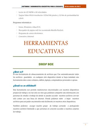 [SOFTWARE Y HERRAMIENTAS EDUCATIVAS PARA EL DOCENTE]

24 de octubre de 2013

 Lector de CD-ROM x 48 velocidades.
 Tarjeta Vídeo SVGA (resolución 1024x768 píxeles y 32 bits de profundidad de
color).
Programas informáticos
 Linux, Windows o MacOS X.
 Navegador de página web (se recomienda Mozilla Firefox).
 Programa de correo electrónico.
 Conexión a Internet

HERRAMIENTAS
EDUCATIVAS
DROP BOX
¿Qué es?
Es una herramienta de almacenamiento de archivos que Une automáticamente todos
los archivos guardados en cualquier otro dispositivo donde se haya instalado esta
herramienta tales como celulares, tablets, laptops, computadoras personales o ajenas.

¿Cuál es su utilidad?
Esta herramienta nos permite mantenernos sincronizados con nuestros dispositivos
propios de trabajo y no tan solo eso sino que podemos compartir esta información con
personas de estudio o trabajo de donde se pueden acceder nuestros archivos con tan
solo contar con una línea de internet. Donde podemos subir

o bajar

nuestros

archivos para así poder encontrarlos más fácilmente en nuestros otros dispositivos.
También podemos

escoger nuestro grupo

de trabajo cerrando

y protegiendo

nuestros archivos limitando a que personas en concreto accedan a nuestras carpetas
de trabajo.

7

 