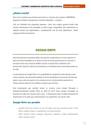 [SOFTWARE Y HERRAMIENTAS EDUCATIVAS PARA EL DOCENTE]

24 de octubre de 2013

¿Cómo usarlo?
Para esto Lo primero que tenemos que hacer es crearnos una cuenta en DROPBOX,
después de instalar el programa en nuestro dispositivo a utilizar.
Una vez instalado este programa pasamos crear una carpeta general donde toda
nuestra información será guardada en dicho lugar compartido. Esta información se
adjunta nuestra red replicándolo y compartiendo con los otros dispositivos donde
tengamos dicha herramienta

GOOGLE DRIVE
Esta herramienta nos permite editar documentos compartidos con otros usuarios en
línea de forma instantánea y lo mejor de todo de forma gratuita para lo cual solo es
necesario tener una cuenta de GMail. Gracias a Google Drive podemos crear
documentos, hojas de cálculo, presentaciones y formularios que serán almacenados en
la nube.
Lo más destaca de Google Drive es la posibilidad de compartir los documentos entre
varios usuarios, esto permitirá trabajar de forma simultánea con personas de diversas
partes y que cada uno aporte en la construcción de ese documento pudiendo los
demás usuarios observar los cambios o aportes que este hace
Esta herramienta que anterior mente se conocía como Google Docspasó a
llamarseoficialmente Google Drive en abril de 2012 trajo consigo novedades en
beneficio de todos los usuarios tales como 5 GB gratuitos para el almacenamiento de
información en la nube que anteriormente con Google Doc era solo de 1GB.

Google Drive nos permite
 guardar todos tus archivos en un solo lugar, para que puedas acceder a ellos
desde cualquier lugar y compartirlos con otras personas.
 Subir archivos desde cualquier dispositivo Android y poder administrarlo
desde cualquier parte.

8

 