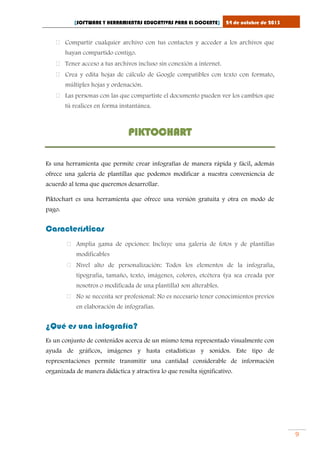 [SOFTWARE Y HERRAMIENTAS EDUCATIVAS PARA EL DOCENTE]

24 de octubre de 2013

 Compartir cualquier archivo con tus contactos y acceder a los archivos que
hayan compartido contigo.
 Tener acceso a tus archivos incluso sin conexión a internet.
 Crea y edita hojas de cálculo de Google compatibles con texto con formato,
múltiples hojas y ordenación.
 Las personas con las que compartiste el documento pueden ver los cambios que
tú realices en forma instantánea.

PIKTOCHART
Es una herramienta que permite crear infografías de manera rápida y fácil, además
ofrece una galería de plantillas que podemos modificar a nuestra conveniencia de
acuerdo al tema que queremos desarrollar.
Piktochart es una herramienta que ofrece una versión gratuita y otra en modo de
pago.

Características
 Amplia gama de opciones: Incluye una galería de fotos y de plantillas
modificables
 Nivel alto de personalización: Todos los elementos de la infografía,
tipografía, tamaño, texto, imágenes, colores, etcétera (ya sea creada por
nosotros o modificada de una plantilla) son alterables.
 No se necesita ser profesional: No es necesario tener conocimientos previos
en elaboración de infografías.

¿Qué es una infografía?
Es un conjunto de contenidos acerca de un mismo tema representado visualmente con
ayuda de gráficos, imágenes y hasta estadísticas y sonidos. Este tipo de
representaciones permite transmitir una cantidad considerable de información
organizada de manera didáctica y atractiva lo que resulta significativo.

9

 