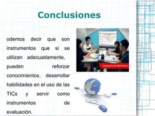 Conclusiones Podemos decir que son instrumentos que si se utilizan adecuadamente,  pueden reforzar conocimientos, desarrollar habilidades en el uso de las TICs y servir como instrumentos de evaluación. 