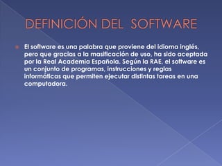 

El software es una palabra que proviene del idioma inglés,
pero que gracias a la masificación de uso, ha sido aceptada
por la Real Academia Española. Según la RAE, el software es
un conjunto de programas, instrucciones y reglas
informáticas que permiten ejecutar distintas tareas en una
computadora.

 
