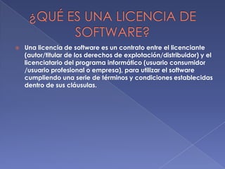 

Una licencia de software es un contrato entre el licenciante
(autor/titular de los derechos de explotación/distribuidor) y el
licenciatario del programa informático (usuario consumidor
/usuario profesional o empresa), para utilizar el software
cumpliendo una serie de términos y condiciones establecidas
dentro de sus cláusulas.

 