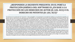 ¿RESPONDER LA SIGUIENTE PREGUNTA: EN EL PERÚ LA
PROTECCIÓN JURÍDICA DEL SOFTWARE ES ¿EN BASE A LA
PROTECCIÓN DE LOS DERECHOS DE AUTOR (D. LEG. 822) O EL
DERECHO DE PATENTES (D. LEG. 823)?
Se enmarcan en la protección de “invención” y “obra protegible”, se ha planteado la necesidad de establecer una protección específica, sui
generis, pero en todo caso los principios generales del derecho civil y del derecho penal serán siempre aplicables. El concepto de “obra” del
derecho de autor no se adapta sino forzadamente a la naturaleza técnico - industrial del programa de computación. En si la protección del
software está en el Decreto legislativo N°822, Ley de Derechos de Autor. En el primero se habla sobre el flujo de la información que gracias
a la propiedad intelectual, la información ha podido dispersarse más rápido de lo previsto, todos pueden tener acceso libremente, pero en
base a esta ventaja se da la mayor desventaja que vendría a ser el de la piratería cuanta información que se encuentra en la red se le
atribuye otros dueños, bueno es bastante o incluso cuanta de esta información es tomada sin la autorización del mismo autor y reproducida
una y otra vez beneficiando a otros que no sean la misma persona que los creo; en el segundo, es la simple necesidad de hacer cumplir la
ley en materia de propiedad intelectual, persiguiendo y sancionando las infracciones; y por último, que las soluciones que anteriormente se
buscan poniendo sanciones se obtendrán con conciencia y educación ciudadana, pero no sólo de los interesados sino de todas las personas
a lo que deben apoyar las partes interesadas con mayor énfasis para hacer de esta una voz fuerte y potente.
De acuerdo a la Ley sobre el derecho de autor, en su Artículo 5° apartado que comprende a los programas de ordenador (software) como
obra protegida. La Ley de Propiedad Industrial, Decreto Legislativo del 23 de abril de 1996, publicado el 24 de abril de 1996. En el Artículo
27. Señala que no se considerarán invenciones: Los planes, reglas y métodos para el ejercicio de actividades intelectuales, para juegos o
para actividades económico-comerciales, así como los programas de ordenadores o el soporte lógico, por eso llego a la conclusión, como
respuesta a la pregunta, de que el software está protegido jurídicamente por los derechos de autor.
 