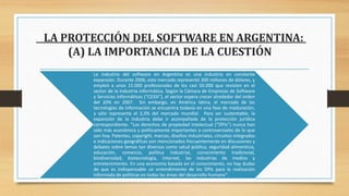 LA PROTECCIÓN DEL SOFTWARE EN ARGENTINA:
(A) LA IMPORTANCIA DE LA CUESTIÓN
La industria del software en Argentina es una industria en constante
expansión. Durante 2006, este mercado representó 300 millones de dólares, y
empleó a unos 15.000 profesionales de los casi 50.000 que revisten en el
sector de la industria informática. Según la Cámara de Empresas de Software
y Servicios Informáticos (“CESSI”), el sector espera crecer alrededor del orden
del 20% en 2007. Sin embargo, en América latina, el mercado de las
tecnologías de información se encuentra todavía en una fase de maduración,
y sólo representa el 3,3% del mercado mundial. Para ser sustentable, la
expansión de la industria debe ir acompañada de la protección jurídica
correspondiente. “Los derechos de propiedad intelectual (“DPIs”) nunca han
sido más económica y políticamente importantes o controversiales de lo que
son hoy. Patentes, copyright, marcas, diseños industriales, circuitos integrados
e indicaciones geográficas son mencionados frecuentemente en discusiones y
debates sobre temas tan diversos como salud pública, seguridad alimenticia,
educación, comercio, política industrial, conocimiento tradicional,
biodiversidad, biotecnología, Internet, las industrias de medios y
entretenimiento. En una economía basada en el conocimiento, no hay dudas
de que es indispensable un entendimiento de los DPIs para la realización
informada de políticas en todas las áreas del desarrollo humano”.
 
