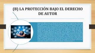 (B) LA PROTECCIÓN BAJO EL DERECHO
DE AUTOR
Desde el año 1988, al menos, los tribunales han protegido al software en Argentina bajo el derecho de
autor. Especialmente en el ámbito del derecho penal, el software fue protegido tempranamente, bajo
los artículos 71 y 72 de la ley de Propiedad Intelectual (ley 11723; en adelante, “LPI”). Varios
tribunales entendieron que el software era una obra incluida en el art. 1 de la LPI, norma que contenía
una enunciación meramente ejemplificativa de las obras protegidas. Sin embargo, otros tribunales
consideraron que esta interpretación jurisprudencial era problemática, porque podía violar las
garantías penales de castigo por ley previa al delito y de prohibición de analogía. No obstante, el
software fue protegido penalmente en numerosos casos, sin importar si la obra era nacional o
extranjera. La recepción legislativa fue algo más tardía. A fines de 1994, con la sanción de la ley 24425,
se incluyó en la legislación argentina la normativa del Acuerdo Sobre los Aspectos de los Derechos de
Propiedad Intelectual Relacionados con el comercio (“ADPIC”, o “TRIPS” por sus siglas en inglés). Sin
embargo, la legalidad de esta protección es cuestionable: como señala Bohmer, podría sostenerse
que, al ampliar el alcance de la LPI al incluir una obra que la ley no menciona, el texto del decreto
excede las facultades reglamentarias del Poder Ejecutivo. El derecho de autor en la Argentina: ley
11.723 y normas complementarias y reglamentarias, concordadas con los tratados internacionales,
comentadas y anotadas con la jurisprudencia (en adelante, “El derecho de autor…”)
 