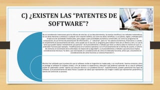 C) ¿EXISTEN LAS “PATENTES DE
SOFTWARE”?
No se considerarán invenciones para los efectos de esta ley: a) Los descubrimientos, las teorías científicas y los métodos matemáticos;
b) Las obras literarias o artísticas o cualquier otra creación estética, así como las obras científicas; c) Los planes, reglas y métodos para
el ejercicio de actividades intelectuales, para juegos o para actividades económico-comerciales, así como los programas de
computación; d) Las formas de presentación de información […]”. industrial”; pero no “los valores económicos, financieros o cuando
es simplemente el procesamiento de texto, como puede ser el caso de un programa para traducir texto de un idioma a otro, lo cual es
tarea que puede realizar mentalmente una persona”; b) el procedimiento o método que tiene un efecto sobre la manera en que un
ordenador funciona (por ejemplo, “modificaciones en el sistema operativo o en el funcionamiento de la interfaz de usuario, el ahorro
de memoria, el incremento de la velocidad o la mejora de la seguridad”); c) el procedimiento o método cuya estructura implica
consideraciones técnicas (“es decir, que está basado en consideraciones de cómo el ordenador funciona, antes que, únicamente en
consideraciones de cómo funciona un sistema financiero”).
Muchos han señalado que la protección que el software recibe en Argentina es inadecuada, o es insuficiente. Veamos entonces cómo
se protege al software en Estados Unidos, a fin de analizar su experiencia y descubrir qué podemos aprender de su caso.El software
puede ser patentado cuando “aporta una solución técnica a un problema técnico”. Específicamente, pueden patentarse tres tipos de
software: a) el procesamiento de datos físicos (“pueden ser datos que representan una imagen o datos que representan parámetros y
valores de control de un proceso.
 