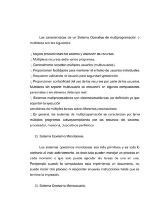 Las características de un Sistema Operativo de multiprogramación o
multitarea son las siguientes:


Mejora productividad del sistema y utilzación de recursos.
                                        i
Multiplexa recursos entre varios programas.
Generalmente soportan múltiples usuarios (multiusuarios).
Proporcionan facilidades para mantener el entorno de usuarios individuales.
Requieren validación de usuario para seguridad y protección.
Proporcionan contabilidad del uso de los recursos por parte de los usuarios.
Multitarea sin soporte multiusuario se encuentra en algunos computadores
personales o en sistemas detiempo real.
Sistemas multiprocesadores son sistemas multitareas por definición ya que
soportan la ejecución
simultánea de múltiples tareas sobre diferentes procesadores.
En general, los sistemas de multiprogramación se caracterizan por tener
múltiples programas activoscompitiendo por los recursos del sistema:
procesador, memoria, dispositivos periféricos.


   2) Sistema Operativo Monotareas.


      Los sistemas operativos monotareas son más primitivos y es todo lo
contrario al visto anteriormente, es decir,solo pueden manejar un proceso en
cada momento o que solo puede ejecutar las tareas de una en una.
Porejemplo cuando la computadora esta imprimiendo un documento, no
puede iniciar otro proceso ni responder anuevas instrucciones hasta que se
termine la impresión.


   3) Sistema Operativo Monousuario.
 