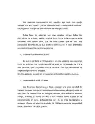 Los sistemas monousuarios son aquellos que nada más puede
atender a un solo usuario, gracias a laslimitaciones creadas por el hardware,
los programas o el tipo de aplicación que se este ejecutando.


      Estos tipos de sistemas son muy simples, porque todos los
dispositivos de entrada, salida y control dependende la tarea que se esta
utilizando, esto quiere decir, que las instrucciones que se dan, son
procesadas deinmediato; ya que existe un solo usuario. Y están orientados
principalmente por los microcomputadores.


   4) Sistema Operativo Multiusuario.


      Es todo lo contrario a monousuario; y en esta categoría se encuentran
todos los sistemas que cumplensimultáneamente las necesidades de dos o
más usuarios, que comparten mismos recursos. Este tipo desistemas se
emplean especialmente en redes.
En otras palabras consiste en el fraccionamiento del tiempo (timesharing).


   5) Sistemas Operativos por lotes.


      Los Sistemas Operativos por lotes, procesan una gran cantidad de
trabajos con poca o ninguna interacciónentre los usuarios y los programas en
ejecución. Se reúnen todos los trabajos comunes para realizarlos almismo
tiempo, evitando la espera de dos o más trabajos como sucede en el
procesamiento en serie. Estossistemas son de los más tradicionales y
antiguos, y fueron introducidos alrededor de 1956 para aumentar lacapacidad
de procesamiento de los programas.
 