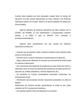 Cuando estos sistemas son bien planeados, pueden tener un tiempo de
ejecución muy alto, porque elprocesador es mejor utilizado y los Sistemas
Operativos pueden ser simples, debido a la secuenciabilidad de laejecución
de los trabajos.


      Algunos ejemplos de Sistemas Operativos por lotes exitosos son el
SCOPE, del DC6600, el cual estáorientado a procesamiento científico
pesado,    y   el   EXEC      II   para   el   UNIVAC    1107,     orientado   a
procesamientoacadémico.


      Algunas otras        características con   que cuentan       los Sistemas
Operativos por lotes son:


Requiere que el programa, datos y órdenes al sistema sean remitidos todos
juntos en forma de lote.
Permiten poca o ninguna interacción usuario/programa en ej cución.
                                                           e
Mayor potencial de utilización de recursos que procesamiento serial simple
en sistemas multiusuarios.
No conveniente para desarrollo de programas por bajo tiempo de retorno y
depuración fuera de línea.Conveniente para programas de largos tiempos de
ejecución (ej, análisis estadísticos, nóminas depersonal, etc.).
Se encuentra en muchos computadores personales combinados con
procesamiento serial.
Planificación del procesador sencilla, típicamente procesados en orden de
llegada.
Planificación de memoria sencilla, generalmente se divide en dos: parte
residente del S.O. yprogramas transitorios.
No requieren gestión crítica de dispositivos en el tiempo.
 