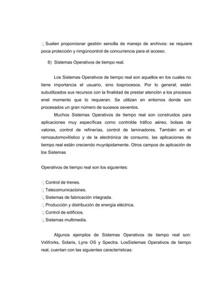 Suelen proporcionar gestión sencilla de manejo de archivos: se requiere
poca protección y ningúncontrol de concurrencia para el acceso.

   6) Sistemas Operativos de tiempo real.


      Los Sistemas Operativos de tiempo real son aquellos en los cuales no
tiene importancia el usuario, sino losprocesos. Por lo general, están
subutilizados sus recursos con la finalidad de prestar atención a los procesos
enel momento que lo requieran. Se utilizan en entornos donde son
procesados un gran número de sucesos oeventos.
      Muchos Sistemas Operativos de tiempo real son construidos para
aplicaciones muy específicas como controlde tráfico aéreo, bolsas de
valores, control de refinerías, control de laminadores. También en el
ramoautomovilístico y de la electrónica de consumo, las aplicaciones de
tiempo real están creciendo muyrápidamente. Otros campos de aplicación de
los Sistemas


Operativos de tiempo real son los siguientes:


Control de trenes.
Telecomunicaciones.
Sistemas de fabricación integrada.
Producción y distribución de energía eléctrica.
Control de edificios.
Sistemas multimedia.


      Algunos ejemplos de Sistemas Operativos de tiempo real son:
VxWorks, Solaris, Lyns OS y Spectra. LosSistemas Operativos de tiempo
real, cuentan con las siguientes características:
 