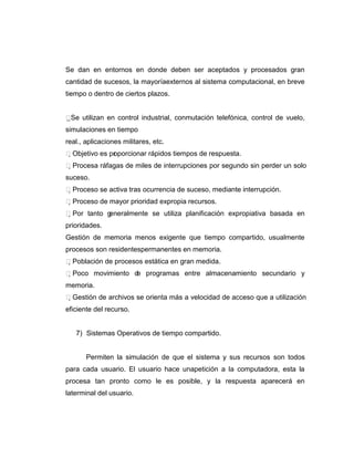 Se dan en entornos en donde deben ser aceptados y procesados gran
cantidad de sucesos, la mayoríaexternos al sistema computacional, en breve
tiempo o dentro de ciertos plazos.


 e utilizan en control industrial, conmutación telefónica, control de vuelo,
 S
simulaciones en tiempo
real., aplicaciones militares, etc.
Objetivo es pr porcionar rápidos tiempos de respuesta.
               o
Procesa ráfagas de miles de interrupciones por segundo sin perder un solo
suceso.
Proceso se activa tras ocurrencia de suceso, mediante interrupción.
Proceso de mayor prioridad expropia recursos.
Por tanto generalmente se utiliza planificación expropiativa basada en
prioridades.
Gestión de memoria menos exigente que tiempo compartido, usualmente
procesos son residentespermanentes en memoria.
Población de procesos estática en gran medida.
Poco movimiento d programas entre almacenamiento secundario y
                   e
memoria.
Gestión de archivos se orienta más a velocidad de acceso que a utilización
eficiente del recurso.


   7) Sistemas Operativos de tiempo compartido.


       Permiten la simulación de que el sistema y sus recursos son todos
para cada usuario. El usuario hace unapetición a la computadora, esta la
procesa tan pronto como le es posible, y la respuesta aparecerá en
laterminal del usuario.
 