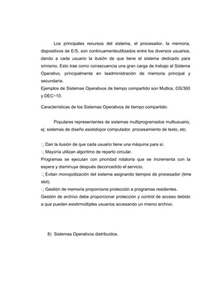 Los principales recursos del sistema, el procesador, la memoria,
dispositivos de E/S, son continuamenteutilizados entre los diversos usuarios,
dando a cada usuario la ilusión de que tiene el sistema dedicado para
símismo. Esto trae como consecuencia una gran carga de trabajo al Sistema
Operativo, principalmente en laadministración de memoria principal y
secundaria.
Ejemplos de Sistemas Operativos de tiempo compartido son Multics, OS/360
y DEC−10.

Características de los Sistemas Operativos de tiempo compartido:


         Populares representantes de sistemas multiprogramados multiusuario,
ej: sistemas de diseño asistidopor computador, procesamiento de texto, etc.


Dan la ilusión de que cada usuario tiene una máquina para sí.
Mayoría utilizan algoritmo de reparto circular.
Programas se ejecutan con prioridad rotatoria que se incrementa con la
espera y disminuye después deconcedido el servicio.
Evitan monopolización del sistema asignando tiempos de procesador (time
slot).
Gestión de memoria proporciona protección a programas residentes.
Gestión de archivo debe proporcionar protección y control de acceso debido
a que pueden existirmúltiples usuarios accesando un mismo archivo.




    8) Sistemas Operativos distribuidos.
 