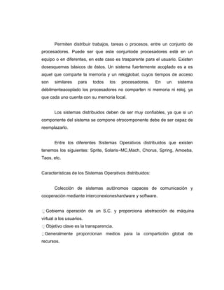 Permiten distribuir trabajos, tareas o procesos, entre un conjunto de
procesadores. Puede ser que este conjuntode procesadores esté en un
equipo o en diferentes, en este caso es trasparente para el usuario. Existen
dosesquemas básicos de éstos. Un sistema fuertemente acoplado es a es
aquel que comparte la memoria y un relojglobal, cuyos tiempos de acceso
son    similares    para   todos   los   procesadores.     En   un   sistema
débilmenteacoplado los procesadores no comparten ni memoria ni reloj, ya
que cada uno cuenta con su memoria local.


       Los sistemas distribuidos deben de ser muy confiables, ya que si un
componente del sistema se compone otrocomponente debe de ser capaz de
reemplazarlo.


       Entre los diferentes Sistemas Operativos distribuidos que existen
tenemos los siguientes: Sprite, Solaris−MC,Mach, Chorus, Spring, Amoeba,
Taos, etc.


Características de los Sistemas Operativos distribuidos:


       Colección de sistemas autónomos capaces de comunicación y
cooperación mediante interconexioneshardware y software.


Gobierna operación de un S.C. y proporciona abstracción de máquina
virtual a los usuarios.
Objetivo clave es la transparencia.
 eneralmente proporcionan medios para la compartición global de
 G
recursos.
 