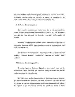 Servicios añadidos: denominación global, sistemas de archivos distribuidos,
facilidades paradistribución de cálculos (a través de comunicación de
procesos internodos, llamadas a procedimientosremotos, etc.).


   9) Sistemas Operativos de red.


      Son aquellos sistemas que mantienen a dos o más computadoras
unidas através de algún medio decomunicación (físico o no), con el objetivo
primordial de poder compartir los diferentes recursos y lainformación del
sistema.


      El primer Sistema Operativo de red estaba enfocado a equipos con un
procesador Motorola 68000, pasandoposteriormente a procesadores Intel
como Novell Netware.


      Los Sistemas Operativos de red mas ampliamente usados son: Novell
Netware, Personal Netware, LANManager, Windows NT Server, UNIX,
LANtastic.


   10) Sistemas Operativos paralelos.


      En estos tipos de Sistemas Operativos se pretende que cuando
existan dos o más procesos que compitan poralgún recurso se puedan
realizar o ejecutar al mismo tiempo.


      En UNIX existe también la posibilidad de ejecutar programas sin tener
que atenderlos en forma interactiva,simulando paralelismo (es decir, atender
de manera concurrente varios procesos de un mismo usuario). Así, enlugar
de esperar a que el proceso termine de ejecutarse (como lo haría
 