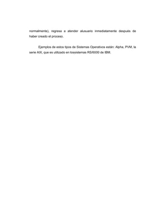 normalmente), regresa a atender alusuario inmediatamente después de
haber creado el proceso.


      Ejemplos de estos tipos de Sistemas Operativos están: Alpha, PVM, la
serie AIX, que es utilizado en lossistemas RS/6000 de IBM.
 