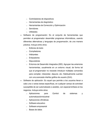 o   Controladores de dispositivos
   o   Herramientas de diagnóstico
   o   Herramientas de Corrección y Optimización
   o   Servidores
   o   Utilidades
Software de programación: Es el conjunto de herramientas que
permiten al programador desarrollar programas informáticos, usando
diferentes alternativas y lenguajes de programación, de una manera
práctica. Incluye entre otros:
   o   Editores de texto
   o   Compiladores
   o   Intérpretes
   o   Enlazadores
   o   Depuradores
   o   Entornos de Desarrollo Integrados (IDE): Agrupan las anteriores
       herramientas, usualmente en un entorno visual, de forma tal
       que el programador no necesite introducir múltiples comandos
       para compilar, interpretar, depurar, etc. Habitualmente cuentan
       con una avanzada interfaz gráfica de usuario (GUI).
Software de aplicación: Es aquel que permite a los usuarios llevar a
cabo una o varias tareas específicas, en cualquier campo de actividad
susceptible de ser automatizado o asistido, con especial énfasis en los
negocios. Incluye entre otros:
   o   Aplicaciones        para   Control      de      sistemas      y
       automatizaciónindustrial
   o   Aplicaciones ofimáticas
   o   Software educativo
   o   Software empresarial
   o   Bases de datos
 