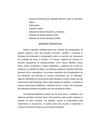 o   Telecomunicaciones (por ejemplo Internet y toda su estructura
              lógica)
          o   Videojuegos
          o   Software médico
          o   Software de Cálculo Numérico y simbólico.
          o   Software de Diseño Asistido (CAD)
          o   Software de Control Numérico (CAM)


                         SISTEMA OPERATIVO

      Sistema operativo, software básico que controla una computadora. El
sistema operativo tiene tres grandes funciones: coordina y manipula el
hardware del ordenador o computadora, como la memoria, las impresoras,
las unidades de disco, el teclado o el mouse; organiza los archivos en
diversos dispositivos de almacenamiento, como discos flexibles, discos
duros, discos compactos o cintas magnéticas, y gestiona los errores de
hardware y la pérdida de datos. Los sistemas operativos controlan diferentes
procesos de la computadora. Un proceso importante es la interpretación de
los comandos que permiten al usuario comunicarse con el ordenador.
Algunos intérpretes de instrucciones están basados en texto y exigen que las
instrucciones sean tecleadas. Otros están basados en gráficos, y permiten al
usuario comunicarse señalando y haciendo clic en un icono. Por lo general,
los intérpretes basados en gráficos son más sencillos de utilizar.

      Los sistemas operativos pueden ser de tarea única o multitarea. Los
sistemas operativos de tarea única, más primitivos, sólo pueden manejar un
proceso en cada momento. Por ejemplo, cuando la computadora está
imprimiendo un documento, no puede iniciar otro proceso ni responder a
nuevas instrucciones hasta que se termine la impresión.
 