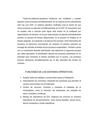 Todos los sistemas operativos modernos son multitarea y pueden
ejecutar varios procesos simultáneamente. En la mayoría de los ordenadores
sólo hay una UCP; un sistema operativo multitarea crea la ilusión de que
varios procesos se ejecutan simultáneamente en la UCP. El mecanismo que
se emplea más a menudo para lograr esta ilusión es la multitarea por
segmentación de tiempos, en la que cada proceso se ejecuta individualmente
durante un periodo de tiempo determinado. Si el proceso no finaliza en el
tiempo asignado, se suspende y se ejecuta otro proceso. Este intercambio de
procesos se denomina conmutación de contexto. El sistema operativo se
encarga de controlar el estado de los procesos suspendidos. También cuenta
con un mecanismo llamado planificador que determina el siguiente proceso
que debe ejecutarse. El planificador ejecuta los procesos basándose en su
prioridad para minimizar el retraso percibido por el usuario. Los procesos
parecen efectuarse simultáneamente por la alta velocidad del cambio de
contexto.



            FUNCIONES DE LOS SISTEMAS OPERATIVOS.

   1. Aceptar todos los trabajos y conservarlos hasta su finalización.
   2. Interpretación de comandos: Interpreta los comandos que permiten al
      usuario comunicarse con el ordenador.
   3. Control de recursos: Coordina y manipula el hardware de la
      computadora, como la memoria, las impresoras, las unidades de
      disco, el teclado o el Mouse.
   4. Manejo de dispositivos de E/S: Organiza los archivos en diversos
      dispositivos de almacenamiento, como discos flexibles, discos duros,
      discos compactos o cintas magnéticas.
 