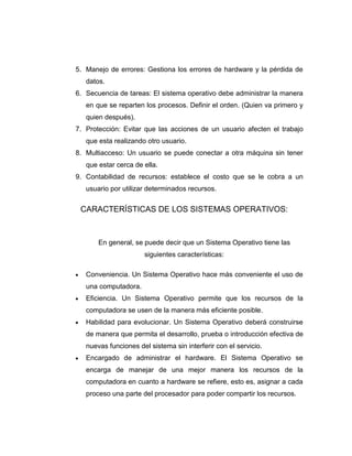 5. Manejo de errores: Gestiona los errores de hardware y la pérdida de
   datos.
6. Secuencia de tareas: El sistema operativo debe administrar la manera
   en que se reparten los procesos. Definir el orden. (Quien va primero y
   quien después).
7. Protección: Evitar que las acciones de un usuario afecten el trabajo
   que esta realizando otro usuario.
8. Multiacceso: Un usuario se puede conectar a otra máquina sin tener
   que estar cerca de ella.
9. Contabilidad de recursos: establece el costo que se le cobra a un
   usuario por utilizar determinados recursos.


 CARACTERÍSTICAS DE LOS SISTEMAS OPERATIVOS:



       En general, se puede decir que un Sistema Operativo tiene las
                      siguientes características:

   Conveniencia. Un Sistema Operativo hace más conveniente el uso de
   una computadora.
   Eficiencia. Un Sistema Operativo permite que los recursos de la
   computadora se usen de la manera más eficiente posible.
   Habilidad para evolucionar. Un Sistema Operativo deberá construirse
   de manera que permita el desarrollo, prueba o introducción efectiva de
   nuevas funciones del sistema sin interferir con el servicio.
   Encargado de administrar el hardware. El Sistema Operativo se
   encarga de manejar de una mejor manera los recursos de la
   computadora en cuanto a hardware se refiere, esto es, asignar a cada
   proceso una parte del procesador para poder compartir los recursos.
 