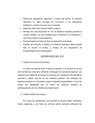 Relacionar dispositivos (gestionar a través del kernel). El Sistema
         Operativo se debe encargar de comunicar a los dispositivos
         periféricos, cuando el usuario así lo requiera.
         Organizar datos para acceso rápido y seguro.
         Manejar las comunicaciones en red. El Sistema Operativo permite al
         usuario manejar con alta facilidad todo lo referente a la instalación y
         uso de las redes de computadoras.
         Procesamiento por bytes de flujo a través del bus de datos.
         Facilitar las entradas y salidas. Un Sistema Operativo debe hacerle
         fácil al usuario el acceso y manejo de los dispositivos de
         Entrada/Salida de la computadora.


                                INTERFACES DEL S.O.

   1. Interfaz de Línea de Comandos.


         La forma de interfaz entre el sistema operativo y el usuario en la que
este escribe los comandos utilizando unlenguaje de comandos especial. Los
sistemas con interfaces de líneas de comandos se consideran más difícilesde
aprender y utilizar que los de las interfaces gráficas. Sin embargo, los
sistemas basados en comandos sonpor lo general programables, lo que les
otorga     una   flexibilidad   que   no   tienen   los    sistemas   basados   en
gráficoscarentes de una interfaz de programación.


   2. Interfaz Gráfica del Usuario.


         Es el tipo de visualización que permite al usuario elegir comandos,
iniciar programas y ver listas de archivos yotras opciones utilizando las
 