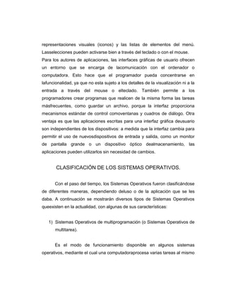 representaciones visuales (iconos) y las listas de elementos del menú.
Lasselecciones pueden activarse bien a través del teclado o con el mouse.
Para los autores de aplicaciones, las interfaces gráficas de usuario ofrecen
un entorno que se encarga de lacomunicación con el ordenador o
computadora. Esto hace que el programador pueda concentrarse en
lafuncionalidad, ya que no esta sujeto a los detalles de la visualización ni a la
entrada a través del mouse o elteclado. También permite a los
programadores crear programas que realicen de la misma forma las tareas
másfrecuentes, como guardar un archivo, porque la interfaz proporciona
mecanismos estándar de control comoventanas y cuadros de diálogo. Otra
ventaja es que las aplicaciones escritas para una interfaz gráfica deusuario
son independientes de los dispositivos: a medida que la interfaz cambia para
permitir el uso de nuevosdispositivos de entrada y salida, como un monitor
de pantalla grande o un dispositivo óptico dealmacenamiento, las
aplicaciones pueden utilizarlos sin necesidad de cambios.


       CLASIFICACIÓN DE LOS SISTEMAS OPERATIVOS.


      Con el paso del tiempo, los Sistemas Operativos fueron clasificándose
de diferentes maneras, dependiendo deluso o de la aplicación que se les
daba. A continuación se mostrarán diversos tipos de Sistemas Operativos
queexisten en la actualidad, con algunas de sus características:


   1) Sistemas Operativos de multiprogramación (o Sistemas Operativos de
       multitarea).


      Es el modo de funcionamiento disponible en algunos sistemas
operativos, mediante el cual una computadoraprocesa varias tareas al mismo
 