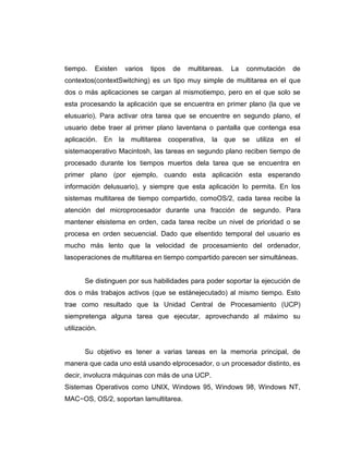 tiempo.    Existen    varios   tipos    de   multitareas.   La    conmutación    de
contextos(contextSwitching) es un tipo muy simple de multitarea en el que
dos o más aplicaciones se cargan al mismotiempo, pero en el que solo se
esta procesando la aplicación que se encuentra en primer plano (la que ve
elusuario). Para activar otra tarea que se encuentre en segundo plano, el
usuario debe traer al primer plano laventana o pantalla que contenga esa
aplicación. En       la multitarea     cooperativa,   la que     se utiliza   en el
sistemaoperativo Macintosh, las tareas en segundo plano reciben tiempo de
procesado durante los tiempos muertos dela tarea que se encuentra en
primer plano (por ejemplo, cuando esta aplicación esta esperando
información delusuario), y siempre que esta aplicación lo permita. En los
sistemas multitarea de tiempo compartido, comoOS/2, cada tarea recibe la
atención del microprocesador durante una fracción de segundo. Para
mantener elsistema en orden, cada tarea recibe un nivel de prioridad o se
procesa en orden secuencial. Dado que elsentido temporal del usuario es
mucho más lento que la velocidad de procesamiento del ordenador,
lasoperaciones de multitarea en tiempo compartido parecen ser simultáneas.


       Se distinguen por sus habilidades para poder soportar la ejecución de
dos o más trabajos activos (que se estánejecutado) al mismo tiempo. Esto
trae como resultado que la Unidad Central de Procesamiento (UCP)
siempretenga alguna tarea que ejecutar, aprovechando al máximo su
utilización.


       Su objetivo es tener a varias tareas en la memoria principal, de
manera que cada uno está usando elprocesador, o un procesador distinto, es
decir, involucra máquinas con más de una UCP.
Sistemas Operativos como UNIX, Windows 95, Windows 98, Windows NT,
MAC−OS, OS/2, soportan lamultitarea.
 