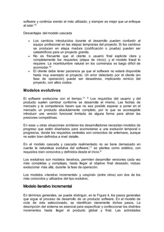 software y continúa siendo el más utilizado; y siempre es mejor que un enfoque
al azar.10
Desventajas del modelo cascada
 Los cambios introducidos durante el desarrollo pueden confundir al
equipo profesional en las etapas tempranas del proyecto. Si los cambios
se producen en etapa madura (codificación o prueba) pueden ser
catastróficos para un proyecto grande.
 No es frecuente que el cliente o usuario final explicite clara y
completamente los requisitos (etapa de inicio); y el modelo lineal lo
requiere. La incertidumbre natural en los comienzos es luego difícil de
acomodar.10
 El cliente debe tener paciencia ya que el software no estará disponible
hasta muy avanzado el proyecto. Un error detectado por el cliente (en
fase de operación) puede ser desastroso, implicando reinicio del
proyecto, con altos costos.
Modelos evolutivos
El software evoluciona con el tiempo.11 9 Los requisitos del usuario y del
producto suelen cambiar conforme se desarrolla el mismo. Las fechas de
mercado y la competencia hacen que no sea posible esperar a poner en el
mercado un producto absolutamente completo, por lo que se aconsejable
introducir una versión funcional limitada de alguna forma para aliviar las
presiones competitivas.
En esas u otras situaciones similares los desarrolladores necesitan modelos de
progreso que estén diseñados para acomodarse a una evolución temporal o
progresiva, donde los requisitos centrales son conocidos de antemano, aunque
no estén bien definidos a nivel detalle.
En el modelo cascada y cascada realimentado no se tiene demasiado en
cuenta la naturaleza evolutiva del software,11 se plantea como estático, con
requisitos bien conocidos y definidos desde el inicio.6
Los evolutivos son modelos iterativos, permiten desarrollar versiones cada vez
más completas y complejas, hasta llegar al objetivo final deseado; incluso
evolucionar más allá, durante la fase de operación.
Los modelos «iterativo incremental» y «espiral» (entre otros) son dos de los
más conocidos y utilizados del tipo evolutivo.
En términos generales, se puede distinguir, en la Figura 4, los pasos generales
que sigue el proceso de desarrollo de un producto software. En el modelo de
ciclo de vida seleccionado, se identifican claramente dichos pasos. La
descripción del sistema es esencial para especificar y confeccionar los distintos
incrementos hasta llegar al producto global y final. Las actividades
 