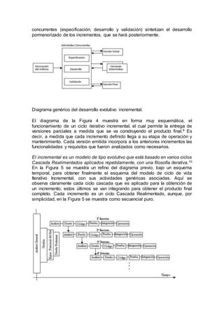 concurrentes (especificación, desarrollo y validación) sintetizan el desarrollo
pormenorizado de los incrementos, que se hará posteriormente.
Diagrama genérico del desarrollo evolutivo incremental.
El diagrama de la Figura 4 muestra en forma muy esquemática, el
funcionamiento de un ciclo iterativo incremental, el cual permite la entrega de
versiones parciales a medida que se va construyendo el producto final.6 Es
decir, a medida que cada incremento definido llega a su etapa de operación y
mantenimiento. Cada versión emitida incorpora a los anteriores incrementos las
funcionalidades y requisitos que fueron analizados como necesarios.
El incremental es un modelo de tipo evolutivo que está basado en varios ciclos
Cascada Realimentados aplicados repetidamente, con una filosofía iterativa.10
En la Figura 5 se muestra un refino del diagrama previo, bajo un esquema
temporal, para obtener finalmente el esquema del modelo de ciclo de vida
Iterativo Incremental, con sus actividades genéricas asociadas. Aquí se
observa claramente cada ciclo cascada que es aplicado para la obtención de
un incremento; estos últimos se van integrando para obtener el producto final
completo. Cada incremento es un ciclo Cascada Realimentado, aunque, por
simplicidad, en la Figura 5 se muestra como secuencial puro.
 