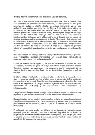 Modelo iterativo incremental para el ciclo de vida del software,.
Se observa que existen actividades de desarrollo (para cada incremento) que
son realizadas en paralelo o concurrentemente, así por ejemplo, en la Figura,
mientras se realiza el diseño detalle del primer incremento ya se está
realizando en análisis del segundo. La Figura 5 es sólo esquemática, un
incremento no necesariamente se iniciará durante la fase de diseño del
anterior, puede ser posterior (incluso antes), en cualquier tiempo de la etapa
previa. Cada incremento concluye con la actividad de «operación y
mantenimiento» (indicada como «Operación» en la figura), que es donde se
produce la entrega del producto parcial al cliente. El momento de inicio de cada
incremento es dependiente de varios factores: tipo de sistema; independencia o
dependencia entre incrementos (dos de ellos totalmente independientes
pueden ser fácilmente iniciados al mismo tiempo si se dispone de personal
suficiente); capacidad y cantidad de profesionales involucrados en el desarrollo;
etc.
Bajo este modelo se entrega software «por partes funcionales más pequeñas»,
pero reutilizables, llamadas incrementos. En general cada incremento se
construye sobre aquel que ya fue entregado.6
Como se muestra en la Figura 5, se aplican secuencias Cascada en forma
escalonada, mientras progresa el tiempo calendario. Cada secuencia lineal o
Cascada produce un incremento y a menudo el primer incremento es un
sistema básico, con muchas funciones suplementarias (conocidas o no) sin
entregar.
El cliente utiliza inicialmente ese sistema básico, intertanto, el resultado de su
uso y evaluación puede aportar al plan para el desarrollo del/los siguientes
incrementos (o versiones). Además también aportan a ese plan otros factores,
como lo es la priorización (mayor o menor urgencia en la necesidad de cada
incremento en particular) y la dependencia entre incrementos (o
independencia).
Luego de cada integración se entrega un producto con mayor funcionalidad que
el previo. El proceso se repite hasta alcanzar el software final completo.
Siendo iterativo, con el modelo incremental se entrega un producto parcial pero
completamente operacional en cada incremento, y no una parte que sea usada
para reajustar los requisitos (como si ocurre en el modelo de construcción de
prototipos).
El enfoque incremental resulta muy útil cuando se dispone de baja dotación de
personal para el desarrollo; también si no hay disponible fecha límite del
proyecto por lo que se entregan versiones incompletas pero que proporcionan
al usuario funcionalidad básica (y cada vez mayor). También es un modelo útil
a los fines de versiones de evaluación.
 