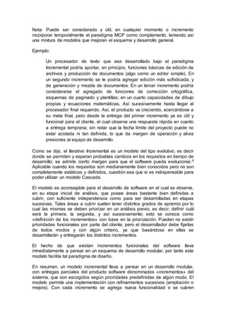 Nota: Puede ser considerado y útil, en cualquier momento o incremento
incorporar temporalmente el paradigma MCP como complemento, teniendo así
una mixtura de modelos que mejoran el esquema y desarrollo general.
Ejemplo:
Un procesador de texto que sea desarrollado bajo el paradigma
Incremental podría aportar, en principio, funciones básicas de edición de
archivos y producción de documentos (algo como un editor simple). En
un segundo incremento se le podría agregar edición más sofisticada, y
de generación y mezcla de documentos. En un tercer incremento podría
considerarse el agregado de funciones de corrección ortográfica,
esquemas de paginado y plantillas; en un cuarto capacidades de dibujo
propias y ecuaciones matemáticas. Así sucesivamente hasta llegar al
procesador final requerido. Así, el producto va creciendo, acercándose a
su meta final, pero desde la entrega del primer incremento ya es útil y
funcional para el cliente, el cual observa una respuesta rápida en cuanto
a entrega temprana; sin notar que la fecha límite del proyecto puede no
estar acotada ni tan definida, lo que da margen de operación y alivia
presiones al equipo de desarrollo.
Como se dijo, el Iterativo Incremental es un modelo del tipo evolutivo, es decir
donde se permiten y esperan probables cambios en los requisitos en tiempo de
desarrollo; se admite cierto margen para que el software pueda evolucionar.9
Aplicable cuando los requisitos son medianamente bien conocidos pero no son
completamente estáticos y definidos, cuestión esa que si es indispensable para
poder utilizar un modelo Cascada.
El modelo es aconsejable para el desarrollo de software en el cual se observe,
en su etapa inicial de análisis, que posee áreas bastante bien definidas a
cubrir, con suficiente independencia como para ser desarrolladas en etapas
sucesivas. Tales áreas a cubrir suelen tener distintos grados de apremio por lo
cual las mismas se deben priorizar en un análisis previo, es decir, definir cuál
será la primera, la segunda, y así sucesivamente; esto se conoce como
«definición de los incrementos» con base en la priorización. Pueden no existir
prioridades funcionales por parte del cliente, pero el desarrollador debe fijarlas
de todos modos y con algún criterio, ya que basándose en ellas se
desarrollarán y entregarán los distintos incrementos.
El hecho de que existan incrementos funcionales del software lleva
inmediatamente a pensar en un esquema de desarrollo modular, por tanto este
modelo facilita tal paradigma de diseño.
En resumen, un modelo incremental lleva a pensar en un desarrollo modular,
con entregas parciales del producto software denominados «incrementos» del
sistema, que son escogidos según prioridades predefinidas de algún modo. El
modelo permite una implementación con refinamientos sucesivos (ampliación o
mejora). Con cada incremento se agrega nueva funcionalidad o se cubren
 