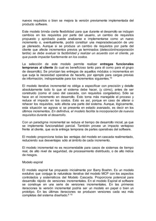 nuevos requisitos o bien se mejora la versión previamente implementada del
producto software.
Este modelo brinda cierta flexibilidad para que durante el desarrollo se incluyan
cambios en los requisitos por parte del usuario, un cambio de requisitos
propuesto y aprobado puede analizarse e implementarse como un nuevo
incremento o, eventualmente, podrá constituir una mejora/adecuación de uno
ya planeado. Aunque si se produce un cambio de requisitos por parte del
cliente que afecte incrementos previos ya terminados (detección/incorporación
tardía) se debe evaluar la factibilidad y realizar un acuerdo con el cliente, ya
que puede impactar fuertemente en los costos.
La selección de este modelo permite realizar entregas funcionales
tempranas al cliente (lo cual es beneficioso tanto para él como para el grupo
de desarrollo). Se priorizan las entregas de aquellos módulos o incrementos en
que surja la necesidad operativa de hacerlo, por ejemplo para cargas previas
de información, indispensable para los incrementos siguientes.10
El modelo iterativo incremental no obliga a especificar con precisión y detalle
absolutamente todo lo que el sistema debe hacer, (y cómo), antes de ser
construido (como el caso del cascada, con requisitos congelados). Sólo se
hace en el incremento en desarrollo. Esto torna más manejable el proceso y
reduce el impacto en los costos. Esto es así, porque en caso de alterar o
rehacer los requisitos, solo afecta una parte del sistema. Aunque, lógicamente,
esta situación se agrava si se presenta en estado avanzado, es decir en los
últimos incrementos. En definitiva, el modelo facilita la incorporación de nuevos
requisitos durante el desarrollo.
Con un paradigma incremental se reduce el tiempo de desarrollo inicial, ya que
se implementa funcionalidad parcial. También provee un impacto ventajoso
frente al cliente, que es la entrega temprana de partes operativas del software.
El modelo proporciona todas las ventajas del modelo en cascada realimentado,
reduciendo sus desventajas sólo al ámbito de cada incremento.
El modelo incremental no es recomendable para casos de sistemas de tiempo
real, de alto nivel de seguridad, de procesamiento distribuido, o de alto índice
de riesgos.
Modelo espiral
El modelo espiral fue propuesto inicialmente por Barry Boehm. Es un modelo
evolutivo que conjuga la naturaleza iterativa del modelo MCP con los aspectos
controlados y sistemáticos del Modelo Cascada. Proporciona potencial para
desarrollo rápido de versiones incrementales. En el modelo Espiral el software
se construye en una serie de versiones incrementales. En las primeras
iteraciones la versión incremental podría ser un modelo en papel o bien un
prototipo. En las últimas iteraciones se producen versiones cada vez más
completas del sistema diseñado.6 10
 