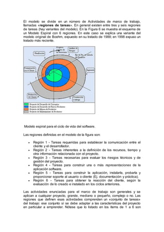 El modelo se divide en un número de Actividades de marco de trabajo,
llamadas «regiones de tareas». En general existen entre tres y seis regiones
de tareas (hay variantes del modelo). En la Figura 6 se muestra el esquema de
un Modelo Espiral con 6 regiones. En este caso se explica una variante del
modelo original de Boehm, expuesto en su tratado de 1988; en 1998 expuso un
tratado más reciente.
Modelo espiral para el ciclo de vida del software.
Las regiones definidas en el modelo de la figura son:
 Región 1 - Tareas requeridas para establecer la comunicación entre el
cliente y el desarrollador.
 Región 2 - Tareas inherentes a la definición de los recursos, tiempo y
otra información relacionada con el proyecto.
 Región 3 - Tareas necesarias para evaluar los riesgos técnicos y de
gestión del proyecto.
 Región 4 - Tareas para construir una o más representaciones de la
aplicación software.
 Región 5 - Tareas para construir la aplicación, instalarla, probarla y
proporcionar soporte al usuario o cliente (Ej. documentación y práctica).
 Región 6 - Tareas para obtener la reacción del cliente, según la
evaluación de lo creado e instalado en los ciclos anteriores.
Las actividades enunciadas para el marco de trabajo son generales y se
aplican a cualquier proyecto, grande, mediano o pequeño, complejo o no. Las
regiones que definen esas actividades comprenden un «conjunto de tareas»
del trabajo: ese conjunto sí se debe adaptar a las características del proyecto
en particular a emprender. Nótese que lo listado en los ítems de 1 a 6 son
 