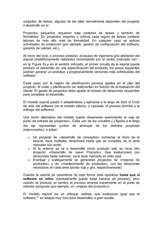 conjuntos de tareas, algunas de las ellas normalmente dependen del proyecto
o desarrollo en sí.
Proyectos pequeños requieren baja cantidad de tareas y también de
formalidad. En proyectos mayores o críticos cada región de tareas contiene
labores de más alto nivel de formalidad. En cualquier caso se aplican
actividades de protección (por ejemplo, gestión de configuración del software,
garantía de calidad, etc.).
Al inicio del ciclo, o proceso evolutivo, el equipo de ingeniería gira alrededor del
espiral (metafóricamente hablando) comenzando por el centro (marcado con ๑
en la Figura 6) y en el sentido indicado; el primer circuito de la espiral puede
producir el desarrollo de una especificación del producto; los pasos siguientes
podrían generar un prototipo y progresivamente versiones más sofisticadas del
software.
Cada paso por la región de planificación provoca ajustes en el plan del
proyecto; el coste y planificación se realimentan en función de la evaluación del
cliente. El gestor de proyectos debe ajustar el número de iteraciones requeridas
para completar el desarrollo.
El modelo espiral puede ir adaptándose y aplicarse a lo largo de todo el Ciclo
de vida del software (en el modelo clásico, o cascada, el proceso termina a la
entrega del software).
Una visión alternativa del modelo puede observarse examinando el «eje de
punto de entrada de proyectos». Cada uno de los circulitos (๏) fijados a lo largo
del eje representan puntos de arranque de los distintos proyectos
(relacionados); a saber:
 Un proyecto de «desarrollo de conceptos» comienza al inicio de la
espiral, hace múltiples iteraciones hasta que se completa, es la zona
marcada con verde.
 Si lo anterior se va a desarrollar como producto real, se inicia otro
proyecto: «Desarrollo de nuevo Producto». Que evolucionará con
iteraciones hasta culminar; es la zona marcada en color azul.
 Eventual y análogamente se generarán proyectos de «mejoras de
productos» y de «mantenimiento de productos», con las iteraciones
necesarias en cada área (zonas roja y gris, respectivamente).
Cuando la espiral se caracteriza de esta forma, está operativa hasta que el
software se retira, eventualmente puede estar inactiva (el proceso), pero
cuando se produce un cambio el proceso arranca nuevamente en el punto de
entrada apropiado (por ejemplo, en «mejora del producto»).
El modelo espiral da un enfoque realista, que evoluciona igual que el
software;11 se adapta muy bien para desarrollos a gran escala.
 